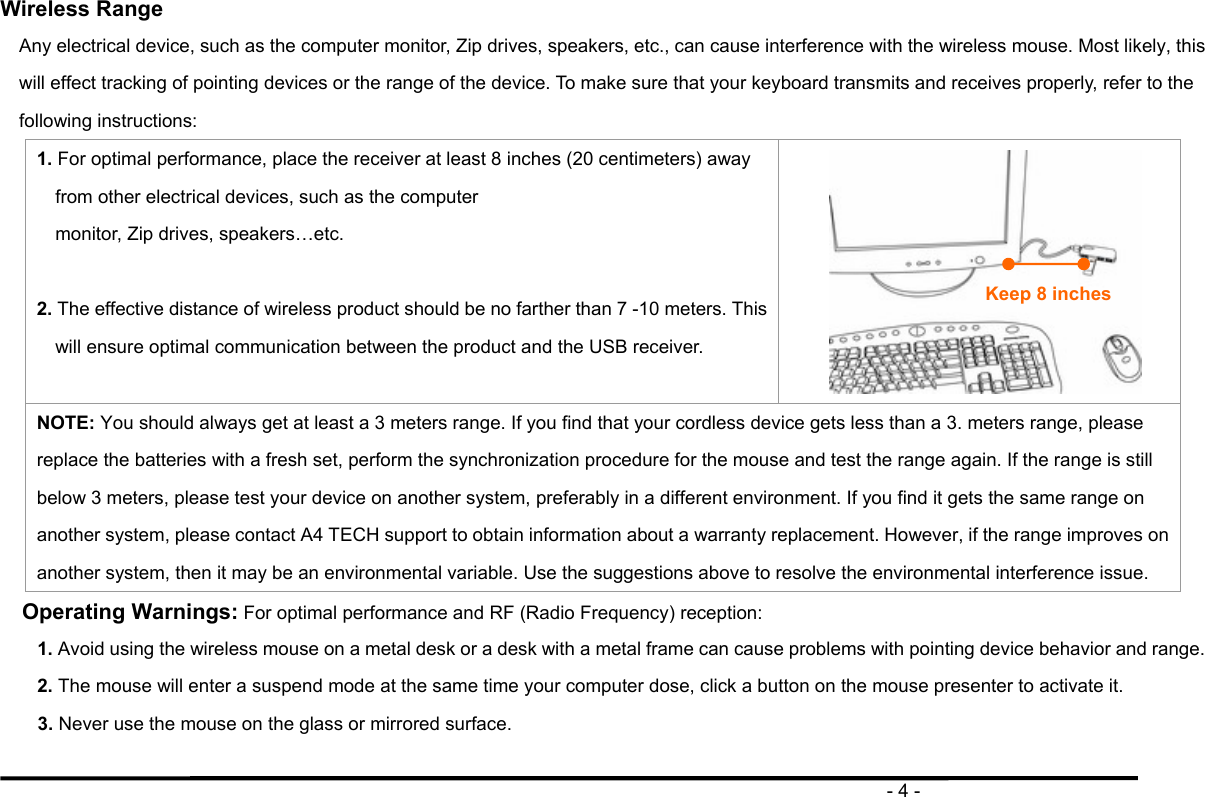                                                                                       - 4 -  Wireless Range Any electrical device, such as the computer monitor, Zip drives, speakers, etc., can cause interference with the wireless mouse. Most likely, this will effect tracking of pointing devices or the range of the device. To make sure that your keyboard transmits and receives properly, refer to the following instructions: 1. For optimal performance, place the receiver at least 8 inches (20 centimeters) away from other electrical devices, such as the computer monitor, Zip drives, speakers…etc.  2. The effective distance of wireless product should be no farther than 7 -10 meters. This will ensure optimal communication between the product and the USB receiver.   NOTE: You should always get at least a 3 meters range. If you find that your cordless device gets less than a 3. meters range, please replace the batteries with a fresh set, perform the synchronization procedure for the mouse and test the range again. If the range is still below 3 meters, please test your device on another system, preferably in a different environment. If you find it gets the same range on another system, please contact A4 TECH support to obtain information about a warranty replacement. However, if the range improves on another system, then it may be an environmental variable. Use the suggestions above to resolve the environmental interference issue. Operating Warnings: For optimal performance and RF (Radio Frequency) reception: 1. Avoid using the wireless mouse on a metal desk or a desk with a metal frame can cause problems with pointing device behavior and range. 2. The mouse will enter a suspend mode at the same time your computer dose, click a button on the mouse presenter to activate it. 3. Never use the mouse on the glass or mirrored surface.  Keep 8 inches 