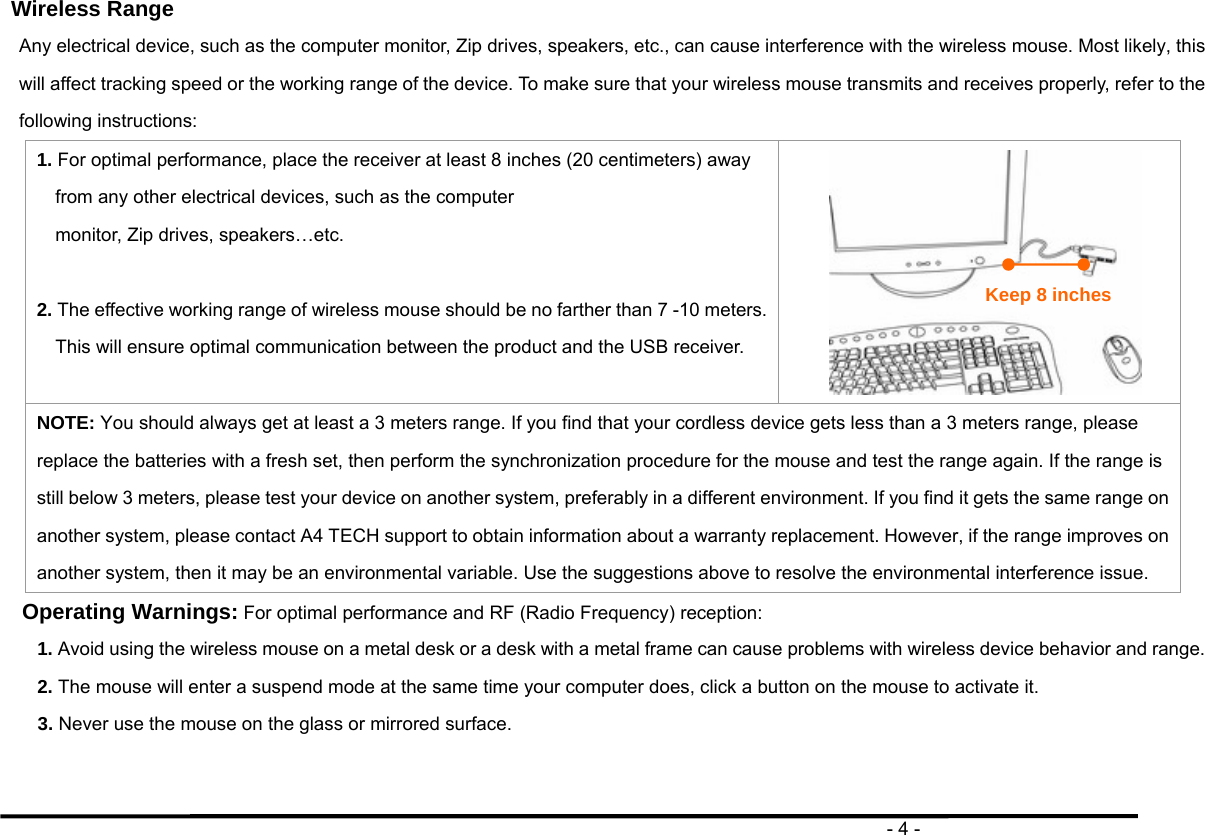                                                                                       - 4 - Wireless Range Any electrical device, such as the computer monitor, Zip drives, speakers, etc., can cause interference with the wireless mouse. Most likely, this will affect tracking speed or the working range of the device. To make sure that your wireless mouse transmits and receives properly, refer to the following instructions: 1. For optimal performance, place the receiver at least 8 inches (20 centimeters) away from any other electrical devices, such as the computer monitor, Zip drives, speakers…etc.  2. The effective working range of wireless mouse should be no farther than 7 -10 meters. This will ensure optimal communication between the product and the USB receiver.   NOTE: You should always get at least a 3 meters range. If you find that your cordless device gets less than a 3 meters range, please replace the batteries with a fresh set, then perform the synchronization procedure for the mouse and test the range again. If the range is still below 3 meters, please test your device on another system, preferably in a different environment. If you find it gets the same range on another system, please contact A4 TECH support to obtain information about a warranty replacement. However, if the range improves on another system, then it may be an environmental variable. Use the suggestions above to resolve the environmental interference issue. Operating Warnings: For optimal performance and RF (Radio Frequency) reception: 1. Avoid using the wireless mouse on a metal desk or a desk with a metal frame can cause problems with wireless device behavior and range. 2. The mouse will enter a suspend mode at the same time your computer does, click a button on the mouse to activate it. 3. Never use the mouse on the glass or mirrored surface.   Keep 8 inches 