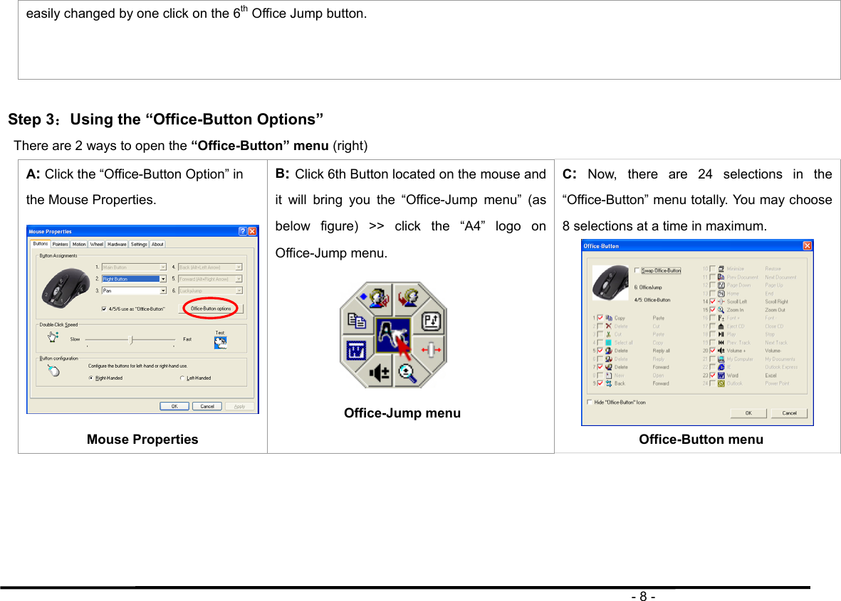                                                                                       - 8 - easily changed by one click on the 6th Office Jump button.    Step 3：Using the “Office-Button Options”  There are 2 ways to open the “Office-Button” menu (right) A: Click the “Office-Button Option” in the Mouse Properties. Mouse Properties B: Click 6th Button located on the mouse and it will bring you the “Office-Jump menu” (as below figure) &gt;&gt; click the “A4” logo on Office-Jump menu.    Office-Jump menu              C: Now, there are 24 selections in the “Office-Button” menu totally. You may choose 8 selections at a time in maximum.    Office-Button menu     