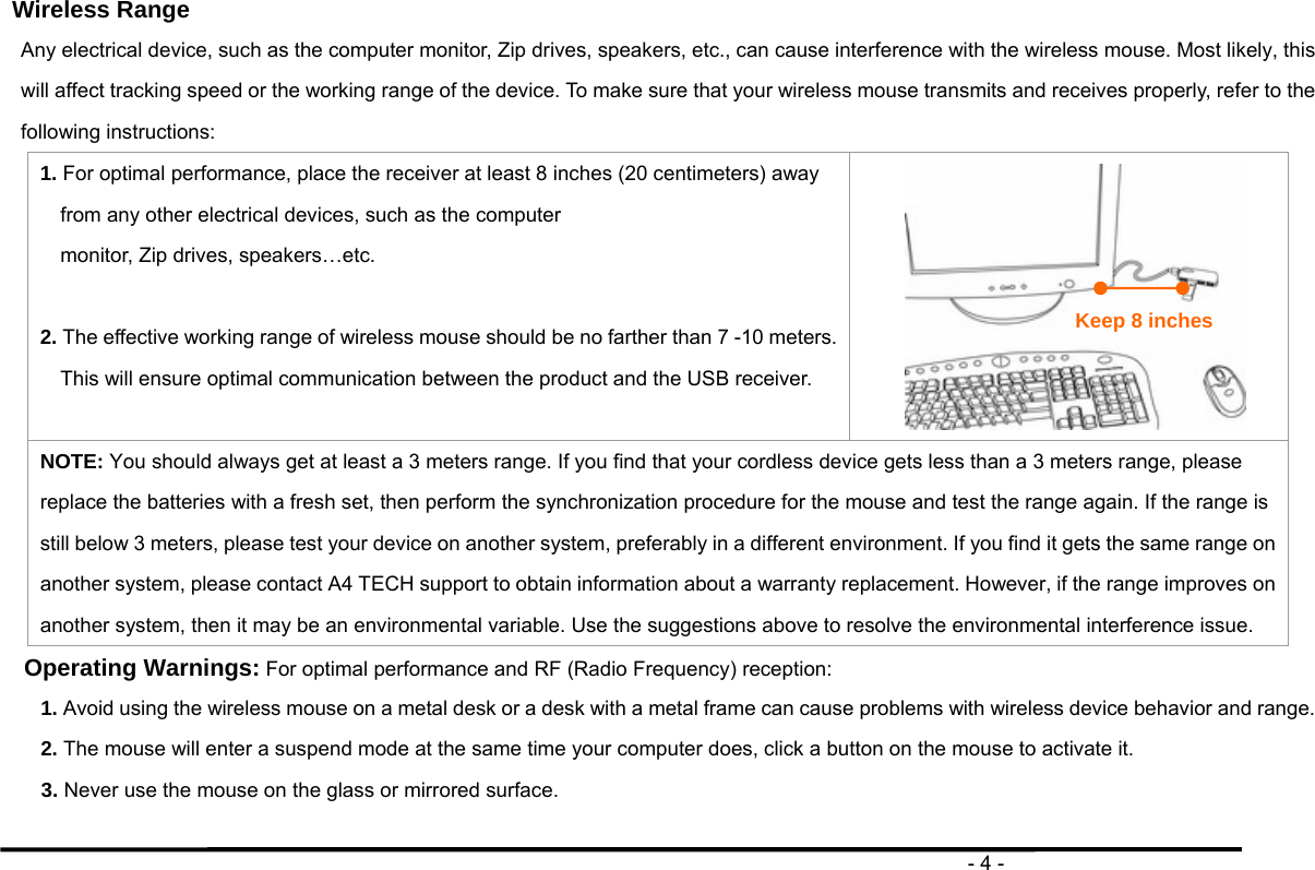                                                                                       - 4 -  Wireless Range Any electrical device, such as the computer monitor, Zip drives, speakers, etc., can cause interference with the wireless mouse. Most likely, this will affect tracking speed or the working range of the device. To make sure that your wireless mouse transmits and receives properly, refer to the following instructions: 1. For optimal performance, place the receiver at least 8 inches (20 centimeters) away from any other electrical devices, such as the computer monitor, Zip drives, speakers…etc.  2. The effective working range of wireless mouse should be no farther than 7 -10 meters. This will ensure optimal communication between the product and the USB receiver.   NOTE: You should always get at least a 3 meters range. If you find that your cordless device gets less than a 3 meters range, please replace the batteries with a fresh set, then perform the synchronization procedure for the mouse and test the range again. If the range is still below 3 meters, please test your device on another system, preferably in a different environment. If you find it gets the same range on another system, please contact A4 TECH support to obtain information about a warranty replacement. However, if the range improves on another system, then it may be an environmental variable. Use the suggestions above to resolve the environmental interference issue. Operating Warnings: For optimal performance and RF (Radio Frequency) reception: 1. Avoid using the wireless mouse on a metal desk or a desk with a metal frame can cause problems with wireless device behavior and range. 2. The mouse will enter a suspend mode at the same time your computer does, click a button on the mouse to activate it. 3. Never use the mouse on the glass or mirrored surface.  Keep 8 inches 
