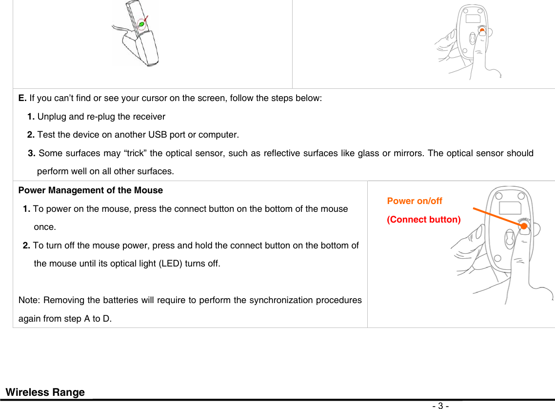                                                                                       - 3 -   E. If you can’t find or see your cursor on the screen, follow the steps below: 1. Unplug and re-plug the receiver 2. Test the device on another USB port or computer. 3. Some surfaces may “trick” the optical sensor, such as reflective surfaces like glass or mirrors. The optical sensor should perform well on all other surfaces. Power Management of the Mouse 1. To power on the mouse, press the connect button on the bottom of the mouse once. 2. To turn off the mouse power, press and hold the connect button on the bottom of the mouse until its optical light (LED) turns off.    Note: Removing the batteries will require to perform the synchronization procedures again from step A to D.                       Wireless Range Power on/off (Connect button) 