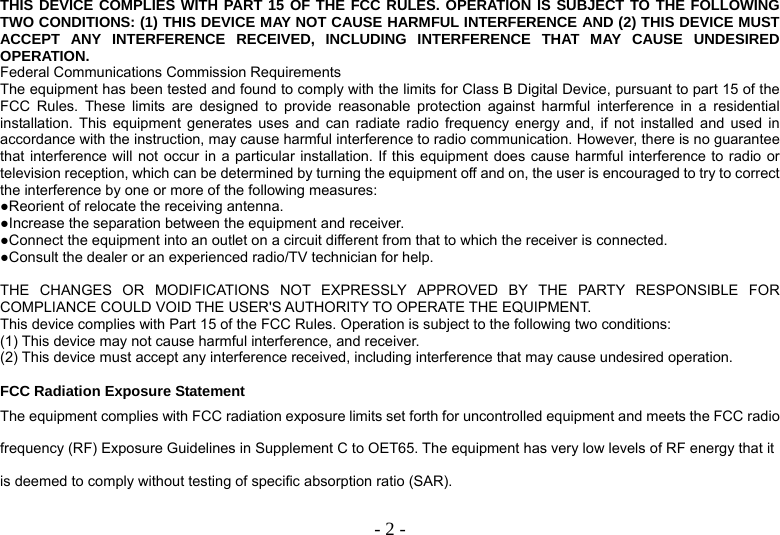  - 2 -THIS DEVICE COMPLIES WITH PART 15 OF THE FCC RULES. OPERATION IS SUBJECT TO THE FOLLOWING TWO CONDITIONS: (1) THIS DEVICE MAY NOT CAUSE HARMFUL INTERFERENCE AND (2) THIS DEVICE MUST ACCEPT ANY INTERFERENCE RECEIVED, INCLUDING INTERFERENCE THAT MAY CAUSE UNDESIRED OPERATION. Federal Communications Commission Requirements The equipment has been tested and found to comply with the limits for Class B Digital Device, pursuant to part 15 of the FCC Rules. These limits are designed to provide reasonable protection against harmful interference in a residential installation. This equipment generates uses and can radiate radio frequency energy and, if not installed and used in accordance with the instruction, may cause harmful interference to radio communication. However, there is no guarantee that interference will not occur in a particular installation. If this equipment does cause harmful interference to radio or television reception, which can be determined by turning the equipment off and on, the user is encouraged to try to correct the interference by one or more of the following measures: ●Reorient of relocate the receiving antenna. ●Increase the separation between the equipment and receiver. ●Connect the equipment into an outlet on a circuit different from that to which the receiver is connected. ●Consult the dealer or an experienced radio/TV technician for help.  THE CHANGES OR MODIFICATIONS NOT EXPRESSLY APPROVED BY THE PARTY RESPONSIBLE FOR COMPLIANCE COULD VOID THE USER&apos;S AUTHORITY TO OPERATE THE EQUIPMENT. This device complies with Part 15 of the FCC Rules. Operation is subject to the following two conditions: (1) This device may not cause harmful interference, and receiver. (2) This device must accept any interference received, including interference that may cause undesired operation.  FCC Radiation Exposure Statement The equipment complies with FCC radiation exposure limits set forth for uncontrolled equipment and meets the FCC radio frequency (RF) Exposure Guidelines in Supplement C to OET65. The equipment has very low levels of RF energy that it is deemed to comply without testing of specific absorption ratio (SAR). 