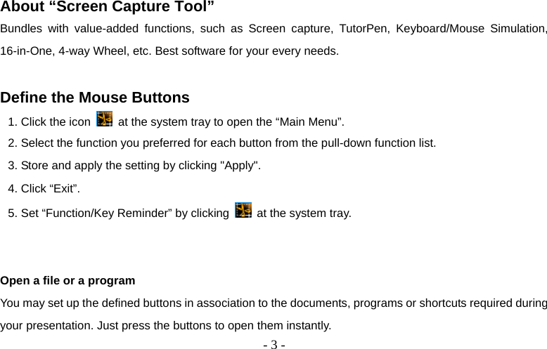  - 3 - About “Screen Capture Tool” Bundles with value-added functions, such as Screen capture, TutorPen, Keyboard/Mouse Simulation, 16-in-One, 4-way Wheel, etc. Best software for your every needs.  Define the Mouse Buttons 1. Click the icon    at the system tray to open the “Main Menu”. 2. Select the function you preferred for each button from the pull-down function list. 3. Store and apply the setting by clicking &quot;Apply&quot;.   4. Click “Exit”. 5. Set “Function/Key Reminder” by clicking   at the system tray.          Open a file or a program You may set up the defined buttons in association to the documents, programs or shortcuts required during your presentation. Just press the buttons to open them instantly. 