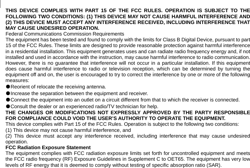  THIS DEVICE COMPLIES WITH PART 15 OF THE FCC RULES. OPERATION IS SUBJECT TO THE FOLLOWING TWO CONDITIONS: (1) THIS DEVICE MAY NOT CAUSE HARMFUL INTERFERENCE AND (2) THIS DEVICE MUST ACCEPT ANY INTERFERENCE RECEIVED, INCLUDING INTERFERENCE THAT MAY CAUSE UNDESIRED OPERATION. Federal Communications Commission Requirements The equipment has been tested and found to comply with the limits for Class B Digital Device, pursuant to part 15 of the FCC Rules. These limits are designed to provide reasonable protection against harmful interference in a residential installation. This equipment generates uses and can radiate radio frequency energy and, if not installed and used in accordance with the instruction, may cause harmful interference to radio communication. However, there is no guarantee that interference will not occur in a particular installation. If this equipment does cause harmful interference to radio or television reception, which can be determined by turning the equipment off and on, the user is encouraged to try to correct the interference by one or more of the following measures: ●Reorient of relocate the receiving antenna. ●Increase the separation between the equipment and receiver. ●Connect the equipment into an outlet on a circuit different from that to which the receiver is connected. ●Consult the dealer or an experienced radio/TV technician for help. THE CHANGES OR MODIFICATIONS NOT EXPRESSLY APPROVED BY THE PARTY RESPONSIBLE FOR COMPLIANCE COULD VOID THE USER’S AUTHORITY TO OPERATE THE EQUIPMENT. This device complies with Part 15 of the FCC Rules. Operation is subject to the following two conditions: (1) This device may not cause harmful interference, and (2) This device must accept any interference received, including interference that may cause undesired operation. FCC Radiation Exposure Statement The equipment complies with FCC radiation exposure limits set forth for uncontrolled equipment and meets the FCC radio frequency (RF) Exposure Guidelines in Supplement C to OET65. The equipment has very low levels of RF energy that it is deemed to comply without testing of specific absorption ratio (SAR). 