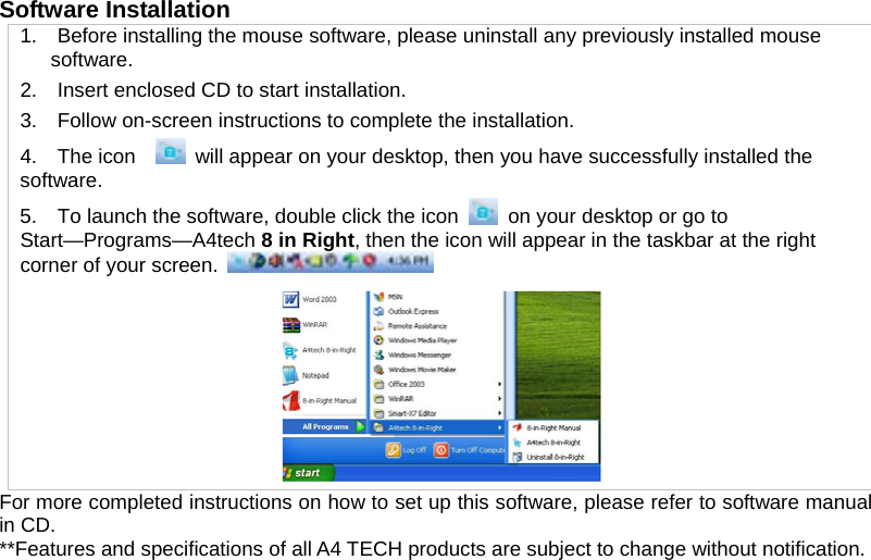 Software Installation   1.    Before installing the mouse software, please uninstall any previously installed mouse software. 2.    Insert enclosed CD to start installation. 3.    Follow on-screen instructions to complete the installation. 4.  The icon    will appear on your desktop, then you have successfully installed the software. 5.    To launch the software, double click the icon  on your desktop or go to Start—Programs—A4tech 8 in Right, then the icon will appear in the taskbar at the right corner of your screen.   For more completed instructions on how to set up this software, please refer to software manual in CD. **Features and specifications of all A4 TECH products are subject to change without notification.  