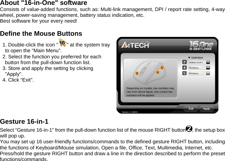  About &quot;16-in-One&quot; software Consists of value-added functions, such as: Multi-link management, DPI / report rate setting, 4-way wheel, power-saving management, battery status indication, etc.   Best software for your every need!  Define the Mouse Buttons   1. Double-click the icon &quot; &quot; at the system tray to open the “Main Menu”.   2. Select the function you preferred for each button from the pull-down function list.   3. Store and apply the setting by clicking &quot;Apply&quot;.    4. Click “Exit”.                                                                  Gesture 16-in-1 Select “Gesture 16-in-1” from the pull-down function list of the mouse RIGHT button , the setup box will pop up. You may set up 16 user-friendly functions/commands to the defined gesture RIGHT button, including the functions of Keyboard/Mouse simulation, Open a file, Office, Text, Multimedia, Internet, etc. Press/hold the gesture RIGHT button and draw a line in the direction described to perform the preset functions/commands. 