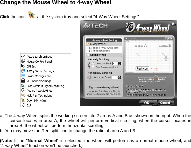Change the Mouse Wheel to 4-way Wheel    Click the icon    at the system tray and select &quot;4-Way Wheel Settings&quot;.            a. The 4-way Wheel splits the working screen into 2 areas A and B as shown on the right. When the cursor locates in area A, the wheel will perform vertical scrolling; when the cursor locates in area B, the wheel will perform horizontal scrolling b. You may move the Red split icon to change the ratio of area A and B  (Note: If the &quot;Normal Wheel&quot; is selected, the wheel will perform as a normal mouse wheel, and “4-way Wheel” function won&apos;t be launched.)        