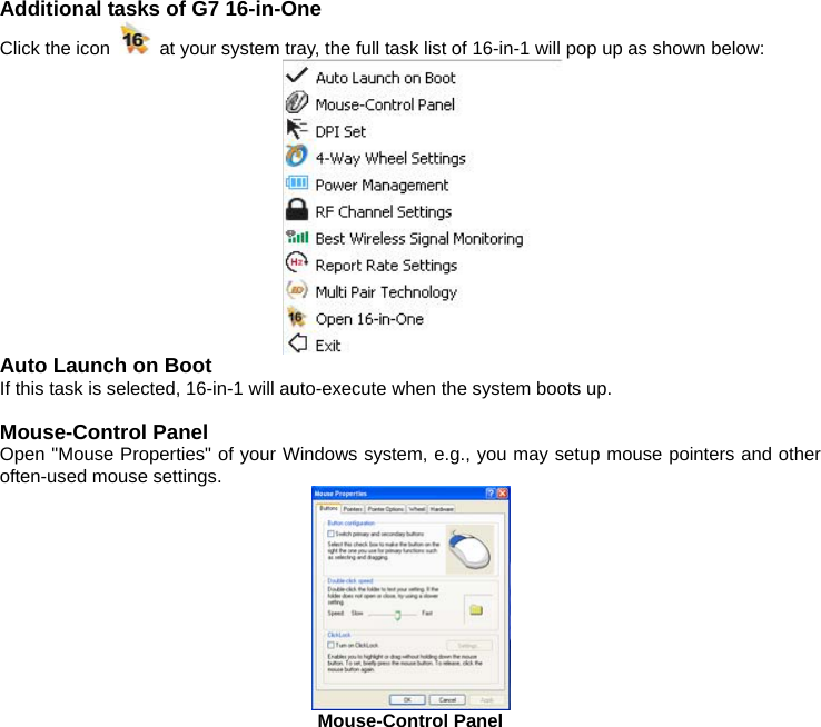 Additional tasks of G7 16-in-One Click the icon    at your system tray, the full task list of 16-in-1 will pop up as shown below:  Auto Launch on Boot If this task is selected, 16-in-1 will auto-execute when the system boots up.  Mouse-Control Panel Open &quot;Mouse Properties&quot; of your Windows system, e.g., you may setup mouse pointers and other often-used mouse settings.  Mouse-Control Panel    