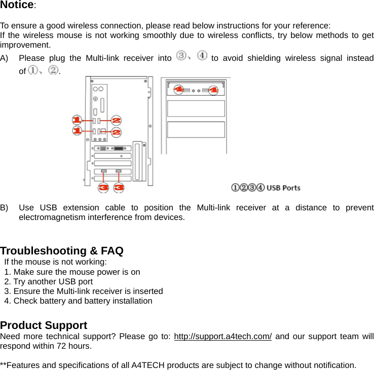Notice:   To ensure a good wireless connection, please read below instructions for your reference: If the wireless mouse is not working smoothly due to wireless conflicts, try below methods to get improvement. A)  Please plug the Multi-link receiver into   to avoid shielding wireless signal instead of .   B)  Use USB extension cable to position the Multi-link receiver at a distance to prevent electromagnetism interference from devices.   Troubleshooting &amp; FAQ If the mouse is not working: 1. Make sure the mouse power is on 2. Try another USB port 3. Ensure the Multi-link receiver is inserted 4. Check battery and battery installation  Product Support Need more technical support? Please go to: http://support.a4tech.com/ and our support team will respond within 72 hours.  **Features and specifications of all A4TECH products are subject to change without notification.   