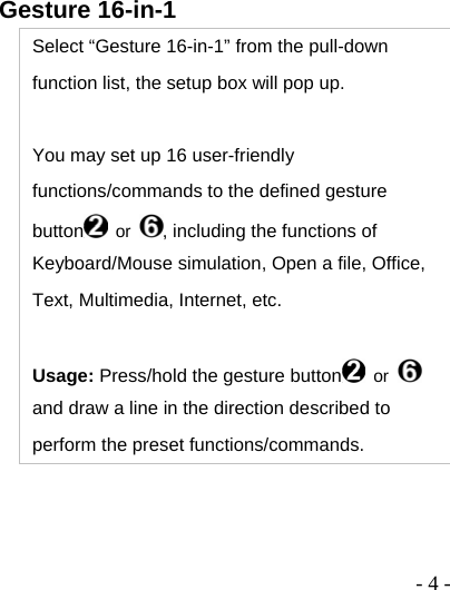  - 4 -Gesture 16-in-1 Select “Gesture 16-in-1” from the pull-down function list, the setup box will pop up.  You may set up 16 user-friendly functions/commands to the defined gesture button  or  , including the functions of Keyboard/Mouse simulation, Open a file, Office, Text, Multimedia, Internet, etc.  Usage: Press/hold the gesture button  or   and draw a line in the direction described to perform the preset functions/commands. 