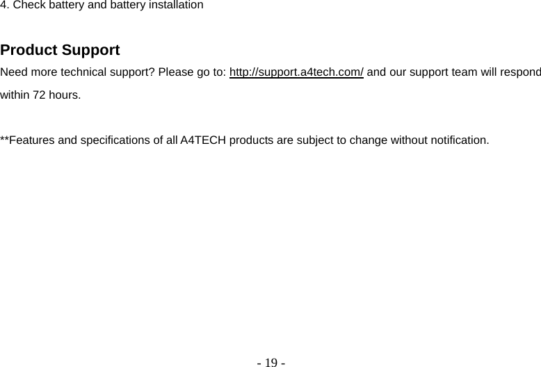  - 19 -4. Check battery and battery installation  Product Support Need more technical support? Please go to: http://support.a4tech.com/ and our support team will respond within 72 hours.  **Features and specifications of all A4TECH products are subject to change without notification.     