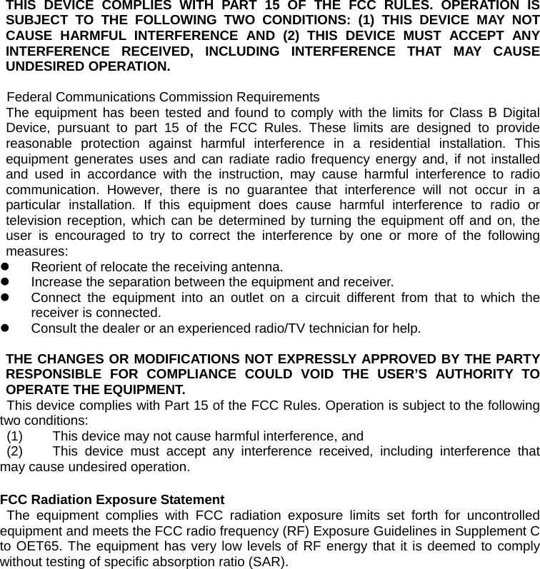 THIS DEVICE COMPLIES WITH PART 15 OF THE FCC RULES. OPERATION IS SUBJECT TO THE FOLLOWING TWO CONDITIONS: (1) THIS DEVICE MAY NOT CAUSE HARMFUL INTERFERENCE AND (2) THIS DEVICE MUST ACCEPT ANY INTERFERENCE RECEIVED, INCLUDING INTERFERENCE THAT MAY CAUSE UNDESIRED OPERATION.  Federal Communications Commission Requirements The equipment has been tested and found to comply with the limits for Class B Digital Device, pursuant to part 15 of the FCC Rules. These limits are designed to provide reasonable protection against harmful interference in a residential installation. This equipment generates uses and can radiate radio frequency energy and, if not installed and used in accordance with the instruction, may cause harmful interference to radio communication. However, there is no guarantee that interference will not occur in a particular installation. If this equipment does cause harmful interference to radio or television reception, which can be determined by turning the equipment off and on, the user is encouraged to try to correct the interference by one or more of the following measures: z  Reorient of relocate the receiving antenna. z  Increase the separation between the equipment and receiver. z  Connect the equipment into an outlet on a circuit different from that to which the receiver is connected. z  Consult the dealer or an experienced radio/TV technician for help.   THE CHANGES OR MODIFICATIONS NOT EXPRESSLY APPROVED BY THE PARTY RESPONSIBLE FOR COMPLIANCE COULD VOID THE USER’S AUTHORITY TO OPERATE THE EQUIPMENT. This device complies with Part 15 of the FCC Rules. Operation is subject to the following two conditions:  (1)  This device may not cause harmful interference, and  (2)  This device must accept any interference received, including interference that may cause undesired operation.  FCC Radiation Exposure Statement  The equipment complies with FCC radiation exposure limits set forth for uncontrolled equipment and meets the FCC radio frequency (RF) Exposure Guidelines in Supplement C to OET65. The equipment has very low levels of RF energy that it is deemed to comply without testing of specific absorption ratio (SAR). 