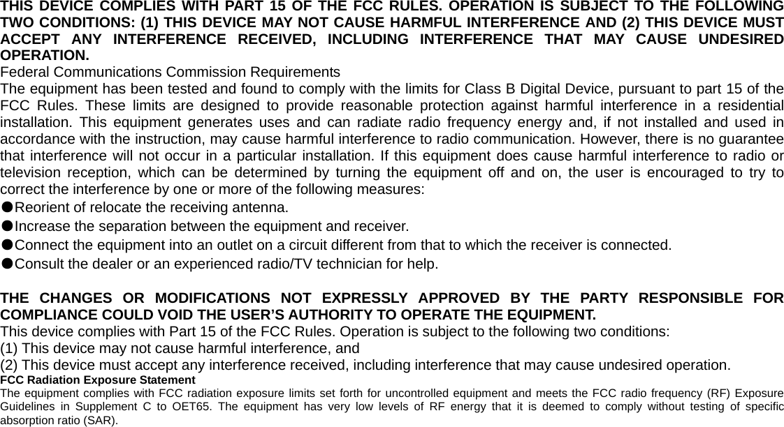   THIS DEVICE COMPLIES WITH PART 15 OF THE FCC RULES. OPERATION IS SUBJECT TO THE FOLLOWING TWO CONDITIONS: (1) THIS DEVICE MAY NOT CAUSE HARMFUL INTERFERENCE AND (2) THIS DEVICE MUST ACCEPT ANY INTERFERENCE RECEIVED, INCLUDING INTERFERENCE THAT MAY CAUSE UNDESIRED OPERATION. Federal Communications Commission Requirements The equipment has been tested and found to comply with the limits for Class B Digital Device, pursuant to part 15 of the FCC Rules. These limits are designed to provide reasonable protection against harmful interference in a residential installation. This equipment generates uses and can radiate radio frequency energy and, if not installed and used in accordance with the instruction, may cause harmful interference to radio communication. However, there is no guarantee that interference will not occur in a particular installation. If this equipment does cause harmful interference to radio or television reception, which can be determined by turning the equipment off and on, the user is encouraged to try to correct the interference by one or more of the following measures: ●Reorient of relocate the receiving antenna. ●Increase the separation between the equipment and receiver. ●Connect the equipment into an outlet on a circuit different from that to which the receiver is connected. ●Consult the dealer or an experienced radio/TV technician for help.  THE CHANGES OR MODIFICATIONS NOT EXPRESSLY APPROVED BY THE PARTY RESPONSIBLE FOR COMPLIANCE COULD VOID THE USER’S AUTHORITY TO OPERATE THE EQUIPMENT. This device complies with Part 15 of the FCC Rules. Operation is subject to the following two conditions: (1) This device may not cause harmful interference, and (2) This device must accept any interference received, including interference that may cause undesired operation. FCC Radiation Exposure Statement The equipment complies with FCC radiation exposure limits set forth for uncontrolled equipment and meets the FCC radio frequency (RF) Exposure Guidelines in Supplement C to OET65. The equipment has very low levels of RF energy that it is deemed to comply without testing of specific absorption ratio (SAR). 