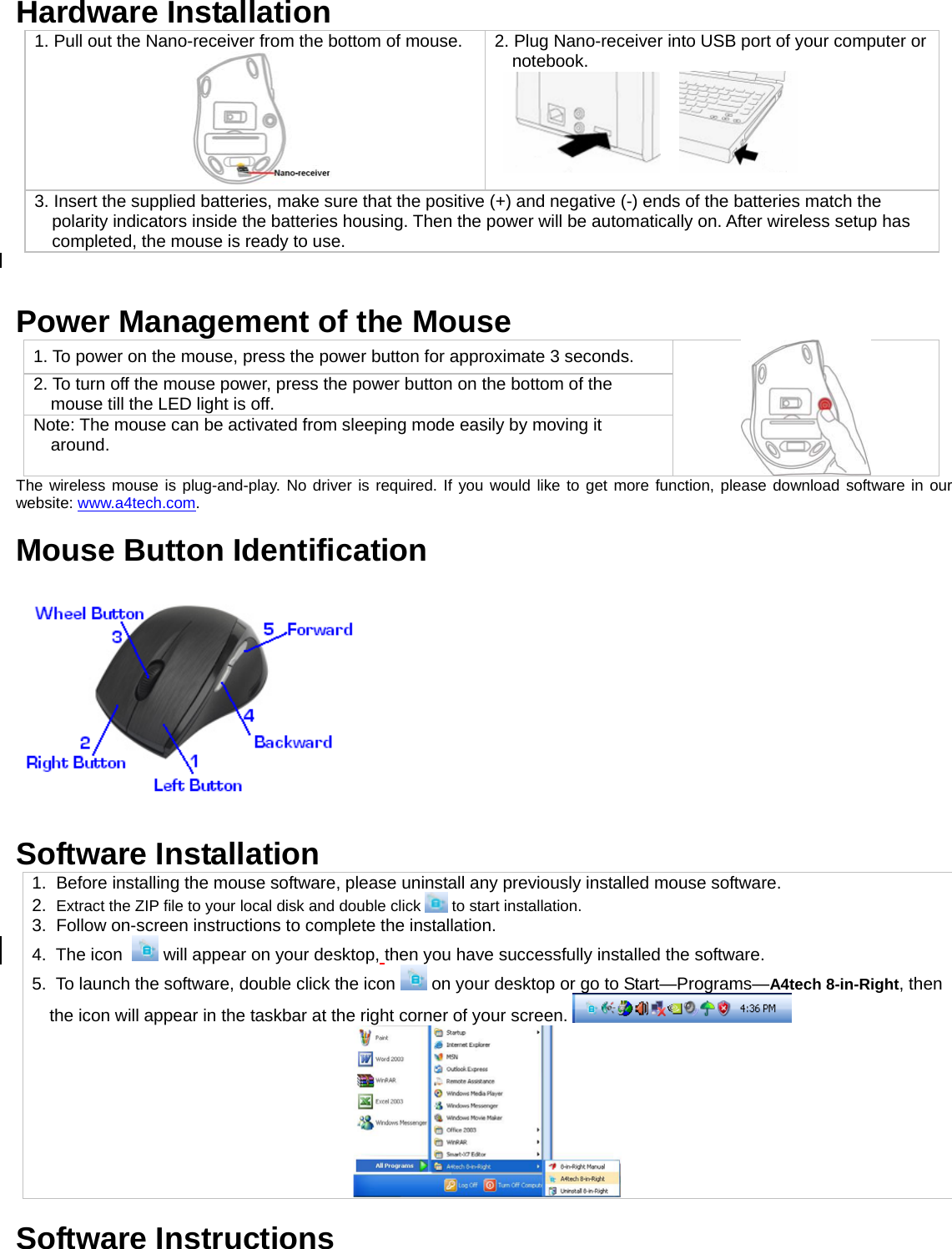  Hardware Installation 1. Pull out the Nano-receiver from the bottom of mouse.  2. Plug Nano-receiver into USB port of your computer or notebook.       3. Insert the supplied batteries, make sure that the positive (+) and negative (-) ends of the batteries match the polarity indicators inside the batteries housing. Then the power will be automatically on. After wireless setup has completed, the mouse is ready to use.   Power Management of the Mouse 1. To power on the mouse, press the power button for approximate 3 seconds. 2. To turn off the mouse power, press the power button on the bottom of the mouse till the LED light is off.  Note: The mouse can be activated from sleeping mode easily by moving it around.  The wireless mouse is plug-and-play. No driver is required. If you would like to get more function, please download software in our website: www.a4tech.com.  Mouse Button Identification   Software Installation  1.  Before installing the mouse software, please uninstall any previously installed mouse software. 2.  Extract the ZIP file to your local disk and double click   to start installation. 3.  Follow on-screen instructions to complete the installation. 4.  The icon    will appear on your desktop, then you have successfully installed the software. 5.  To launch the software, double click the icon   on your desktop or go to Start—Programs—A4tech 8-in-Right, then the icon will appear in the taskbar at the right corner of your screen.     Software Instructions 