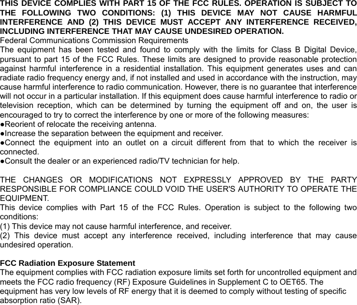  THIS DEVICE COMPLIES WITH PART 15 OF THE FCC RULES. OPERATION IS SUBJECT TO THE FOLLOWING TWO CONDITIONS: (1) THIS DEVICE MAY NOT CAUSE HARMFUL INTERFERENCE AND (2) THIS DEVICE MUST ACCEPT ANY INTERFERENCE RECEIVED, INCLUDING INTERFERENCE THAT MAY CAUSE UNDESIRED OPERATION. Federal Communications Commission Requirements The equipment has been tested and found to comply with the limits for Class B Digital Device, pursuant to part 15 of the FCC Rules. These limits are designed to provide reasonable protection against harmful interference in a residential installation. This equipment generates uses and can radiate radio frequency energy and, if not installed and used in accordance with the instruction, may cause harmful interference to radio communication. However, there is no guarantee that interference will not occur in a particular installation. If this equipment does cause harmful interference to radio or television reception, which can be determined by turning the equipment off and on, the user is encouraged to try to correct the interference by one or more of the following measures: ●Reorient of relocate the receiving antenna. ●Increase the separation between the equipment and receiver. ●Connect the equipment into an outlet on a circuit different from that to which the receiver is connected. ●Consult the dealer or an experienced radio/TV technician for help.  THE CHANGES OR MODIFICATIONS NOT EXPRESSLY APPROVED BY THE PARTY RESPONSIBLE FOR COMPLIANCE COULD VOID THE USER&apos;S AUTHORITY TO OPERATE THE EQUIPMENT. This device complies with Part 15 of the FCC Rules. Operation is subject to the following two conditions: (1) This device may not cause harmful interference, and receiver. (2) This device must accept any interference received, including interference that may cause undesired operation.  FCC Radiation Exposure Statement The equipment complies with FCC radiation exposure limits set forth for uncontrolled equipment and meets the FCC radio frequency (RF) Exposure Guidelines in Supplement C to OET65. The equipment has very low levels of RF energy that it is deemed to comply without testing of specific absorption ratio (SAR). 