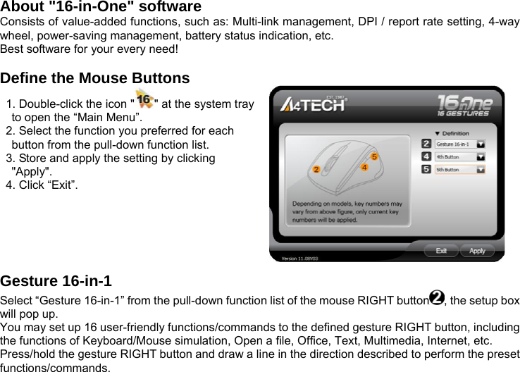 About &quot;16-in-One&quot; software Consists of value-added functions, such as: Multi-link management, DPI / report rate setting, 4-way wheel, power-saving management, battery status indication, etc.   Best software for your every need!  Define the Mouse Buttons   1. Double-click the icon &quot; &quot; at the system tray to open the “Main Menu”.   2. Select the function you preferred for each button from the pull-down function list.   3. Store and apply the setting by clicking &quot;Apply&quot;.    4. Click “Exit”.                                                                 Gesture 16-in-1 Select “Gesture 16-in-1” from the pull-down function list of the mouse RIGHT button , the setup box will pop up. You may set up 16 user-friendly functions/commands to the defined gesture RIGHT button, including the functions of Keyboard/Mouse simulation, Open a file, Office, Text, Multimedia, Internet, etc. Press/hold the gesture RIGHT button and draw a line in the direction described to perform the preset functions/commands. 