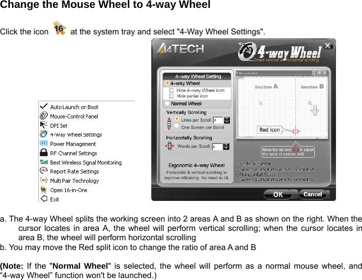 Change the Mouse Wheel to 4-way Wheel    Click the icon    at the system tray and select &quot;4-Way Wheel Settings&quot;.            a. The 4-way Wheel splits the working screen into 2 areas A and B as shown on the right. When the cursor locates in area A, the wheel will perform vertical scrolling; when the cursor locates in area B, the wheel will perform horizontal scrolling b. You may move the Red split icon to change the ratio of area A and B  (Note: If the &quot;Normal Wheel&quot; is selected, the wheel will perform as a normal mouse wheel, and “4-way Wheel” function won&apos;t be launched.)        