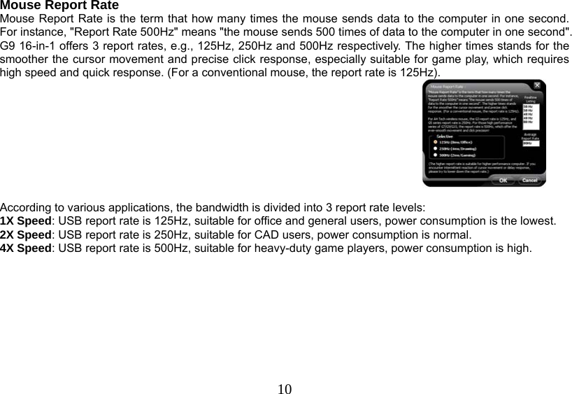   10Mouse Report Rate Mouse Report Rate is the term that how many times the mouse sends data to the computer in one second. For instance, &quot;Report Rate 500Hz&quot; means &quot;the mouse sends 500 times of data to the computer in one second&quot;. G9 16-in-1 offers 3 report rates, e.g., 125Hz, 250Hz and 500Hz respectively. The higher times stands for the smoother the cursor movement and precise click response, especially suitable for game play, which requires high speed and quick response. (For a conventional mouse, the report rate is 125Hz).   According to various applications, the bandwidth is divided into 3 report rate levels:  1X Speed: USB report rate is 125Hz, suitable for office and general users, power consumption is the lowest. 2X Speed: USB report rate is 250Hz, suitable for CAD users, power consumption is normal. 4X Speed: USB report rate is 500Hz, suitable for heavy-duty game players, power consumption is high.          