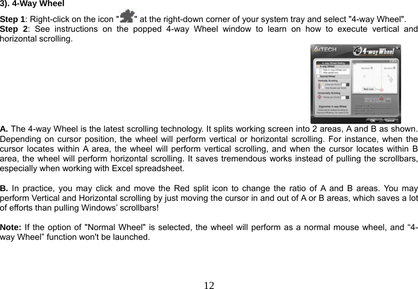   123). 4-Way Wheel Step 1: Right-click on the icon &quot; &quot; at the right-down corner of your system tray and select &quot;4-way Wheel&quot;. Step 2: See instructions on the popped 4-way Wheel window to learn on how to execute vertical and horizontal scrolling.   A. The 4-way Wheel is the latest scrolling technology. It splits working screen into 2 areas, A and B as shown. Depending on cursor position, the wheel will perform vertical or horizontal scrolling. For instance, when the cursor locates within A area, the wheel will perform vertical scrolling, and when the cursor locates within B area, the wheel will perform horizontal scrolling. It saves tremendous works instead of pulling the scrollbars, especially when working with Excel spreadsheet.  B. In practice, you may click and move the Red split icon to change the ratio of A and B areas. You may perform Vertical and Horizontal scrolling by just moving the cursor in and out of A or B areas, which saves a lot of efforts than pulling Windows’ scrollbars!   Note: If the option of &quot;Normal Wheel&quot; is selected, the wheel will perform as a normal mouse wheel, and “4-way Wheel” function won&apos;t be launched.      