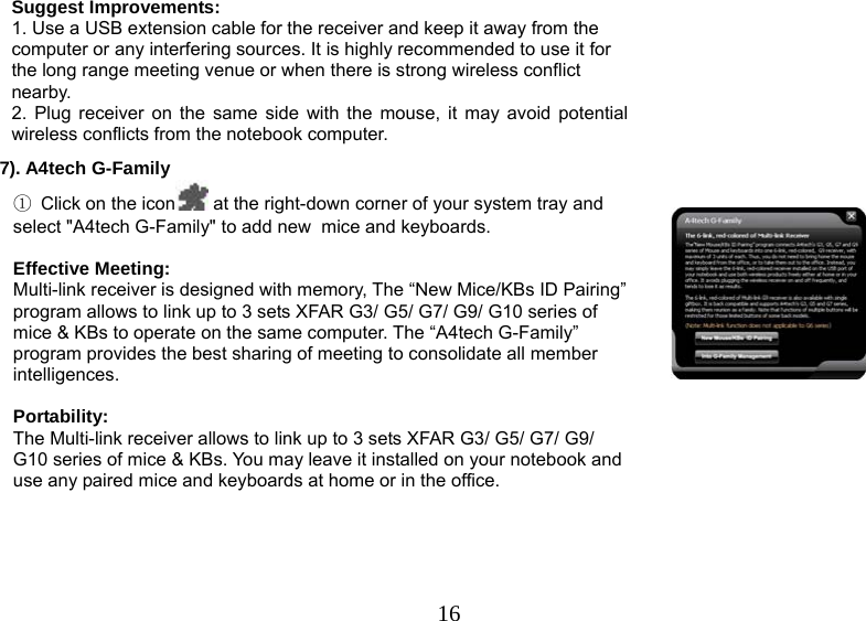   16Suggest Improvements: 1. Use a USB extension cable for the receiver and keep it away from the computer or any interfering sources. It is highly recommended to use it for the long range meeting venue or when there is strong wireless conflict nearby.   2. Plug receiver on the same side with the mouse, it may avoid potential wireless conflicts from the notebook computer. 7). A4tech G-Family                                                                                                                                                     ① Click on the icon  at the right-down corner of your system tray and select &quot;A4tech G-Family&quot; to add new  mice and keyboards.         Effective Meeting: Multi-link receiver is designed with memory, The “New Mice/KBs ID Pairing” program allows to link up to 3 sets XFAR G3/ G5/ G7/ G9/ G10 series of mice &amp; KBs to operate on the same computer. The “A4tech G-Family” program provides the best sharing of meeting to consolidate all member intelligences.  Portability: The Multi-link receiver allows to link up to 3 sets XFAR G3/ G5/ G7/ G9/ G10 series of mice &amp; KBs. You may leave it installed on your notebook and use any paired mice and keyboards at home or in the office.   