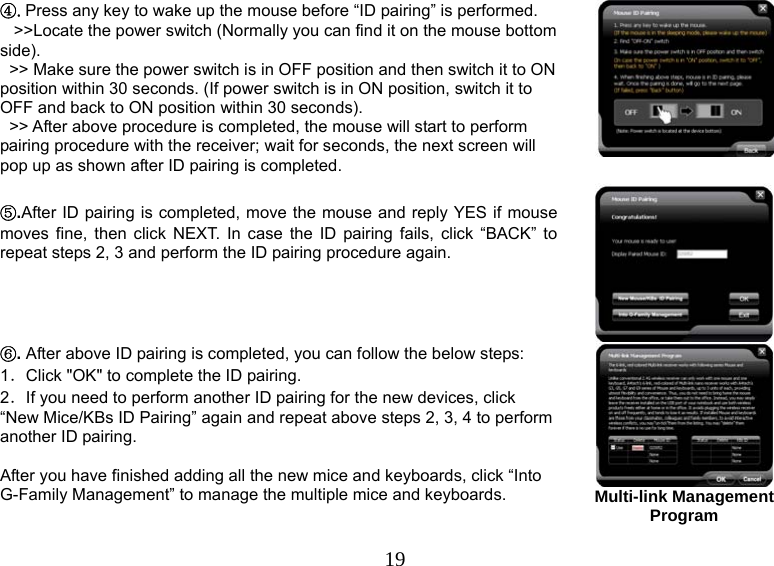   19④.Press any key to wake up the mouse before “ID pairing” is performed.     &gt;&gt;Locate the power switch (Normally you can find it on the mouse bottom side).   &gt;&gt; Make sure the power switch is in OFF position and then switch it to ON position within 30 seconds. (If power switch is in ON position, switch it to OFF and back to ON position within 30 seconds).   &gt;&gt; After above procedure is completed, the mouse will start to perform pairing procedure with the receiver; wait for seconds, the next screen will pop up as shown after ID pairing is completed.    ⑤.After ID pairing is completed, move the mouse and reply YES if mouse moves fine, then click NEXT. In case the ID pairing fails, click “BACK” to repeat steps 2, 3 and perform the ID pairing procedure again.  ⑥. After above ID pairing is completed, you can follow the below steps: 1．Click &quot;OK&quot; to complete the ID pairing. 2．If you need to perform another ID pairing for the new devices, click “New Mice/KBs ID Pairing” again and repeat above steps 2, 3, 4 to perform another ID pairing.  After you have finished adding all the new mice and keyboards, click “Into G-Family Management” to manage the multiple mice and keyboards.  Multi-link Management Program  