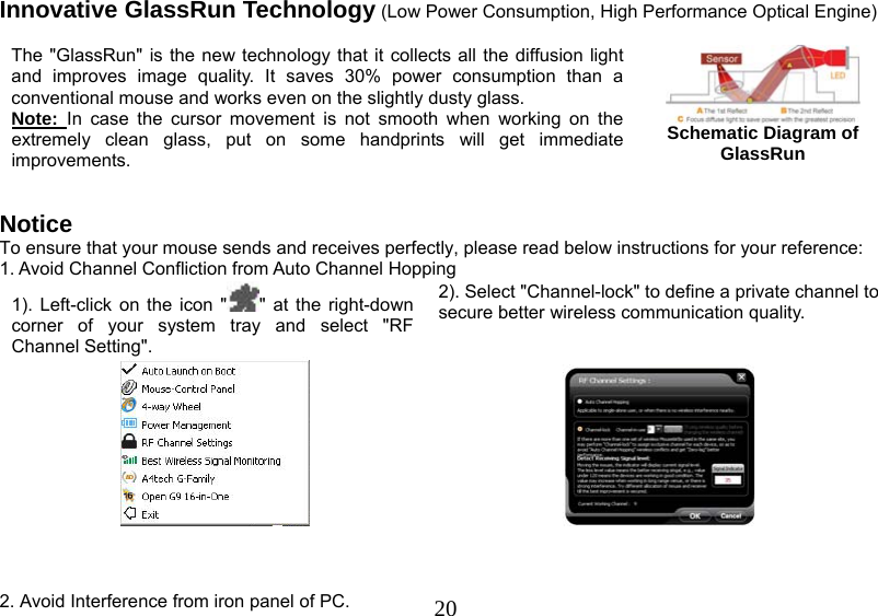   20Innovative GlassRun Technology (Low Power Consumption, High Performance Optical Engine)  The &quot;GlassRun&quot; is the new technology that it collects all the diffusion light and improves image quality. It saves 30% power consumption than a conventional mouse and works even on the slightly dusty glass.  Note:  In case the cursor movement is not smooth when working on the extremely clean glass, put on some handprints will get immediate improvements.    Schematic Diagram of GlassRun   Notice To ensure that your mouse sends and receives perfectly, please read below instructions for your reference: 1. Avoid Channel Confliction from Auto Channel Hopping 1). Left-click on the icon &quot; &quot; at the right-down corner of your system tray and select &quot;RF Channel Setting&quot;.  2). Select &quot;Channel-lock&quot; to define a private channel to secure better wireless communication quality.       2. Avoid Interference from iron panel of PC. 