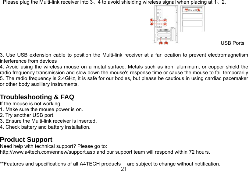   21Please plug the Multi-link receiver into 3、4 to avoid shielding wireless signal when placing at 1、2.  USB Ports  3. Use USB extension cable to position the Multi-link receiver at a far location to prevent electromagnetism interference from devices 4. Avoid using the wireless mouse on a metal surface. Metals such as iron, aluminum, or copper shield the radio frequency transmission and slow down the mouse&apos;s response time or cause the mouse to fail temporarily. 5. The radio frequency is 2.4GHz, it is safe for our bodies, but please be cautious in using cardiac pacemaker or other body auxiliary instruments.   Troubleshooting &amp; FAQ If the mouse is not working: 1. Make sure the mouse power is on. 2. Try another USB port. 3. Ensure the Multi-link receiver is inserted. 4. Check battery and battery installation.  Product Support Need help with technical support? Please go to:  http://www.a4tech.com/ennew/support.asp and our support team will respond within 72 hours.  **Features and specifications of all A4TECH products  are subject to change without notification. 