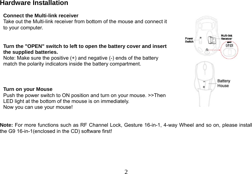   2Hardware Installation  Connect the Multi-link receiver Take out the Multi-link receiver from bottom of the mouse and connect it to your computer.  Turn the &quot;OPEN&quot; switch to left to open the battery cover and insert the supplied batteries. Note: Make sure the positive (+) and negative (-) ends of the battery match the polarity indicators inside the battery compartment.   Turn on your Mouse Push the power switch to ON position and turn on your mouse. &gt;&gt;Then LED light at the bottom of the mouse is on immediately.  Now you can use your mouse!      Note: For more functions such as RF Channel Lock, Gesture 16-in-1, 4-way Wheel and so on, please install the G9 16-in-1(enclosed in the CD) software first!      