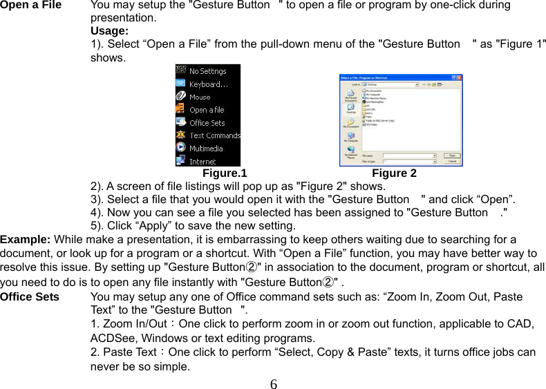   6Open a File  You may setup the &quot;Gesture Button&quot; to open a file or program by one-click during presentation. Usage: 1). Select “Open a File” from the pull-down menu of the &quot;Gesture Button &quot; as &quot;Figure 1&quot; shows.                                                                      Figure.1                                       Figure 2  2). A screen of file listings will pop up as &quot;Figure 2&quot; shows.  3). Select a file that you would open it with the &quot;Gesture Button &quot; and click “Open”. 4). Now you can see a file you selected has been assigned to &quot;Gesture Button .&quot; 5). Click “Apply” to save the new setting. Example: While make a presentation, it is embarrassing to keep others waiting due to searching for a document, or look up for a program or a shortcut. With “Open a File” function, you may have better way to resolve this issue. By setting up &quot;Gesture Button②&quot; in association to the document, program or shortcut, all you need to do is to open any file instantly with &quot;Gesture Button②&quot; . Office Sets  You may setup any one of Office command sets such as: “Zoom In, Zoom Out, Paste Text” to the &quot;Gesture Button&quot;. 1. Zoom In/Out：One click to perform zoom in or zoom out function, applicable to CAD, ACDSee, Windows or text editing programs. 2. Paste Text：One click to perform “Select, Copy &amp; Paste” texts, it turns office jobs can never be so simple. 