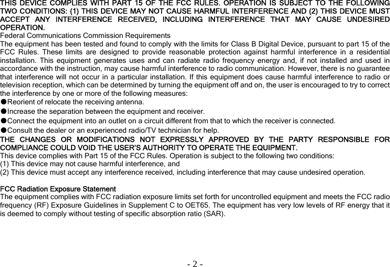  - 2 -THIS DEVICE COMPLIES WITH PART 15 OF THE FCC RULES. OPERATION IS SUBJECT TO THE FOLLOWING TWO CONDITIONS: (1) THIS DEVICE MAY NOT CAUSE HARMFUL INTERFERENCE AND (2) THIS DEVICE MUST ACCEPT ANY INTERFERENCE RECEIVED, INCLUDING INTERFERENCE THAT MAY CAUSE UNDESIRED OPERATION. Federal Communications Commission Requirements The equipment has been tested and found to comply with the limits for Class B Digital Device, pursuant to part 15 of the FCC Rules. These limits are designed to provide reasonable protection against harmful interference in a residential installation. This equipment generates uses and can radiate radio frequency energy and, if not installed and used in accordance with the instruction, may cause harmful interference to radio communication. However, there is no guarantee that interference will not occur in a particular installation. If this equipment does cause harmful interference to radio or television reception, which can be determined by turning the equipment off and on, the user is encouraged to try to correct the interference by one or more of the following measures: ●Reorient of relocate the receiving antenna. ●Increase the separation between the equipment and receiver. ●Connect the equipment into an outlet on a circuit different from that to which the receiver is connected. ●Consult the dealer or an experienced radio/TV technician for help. THE CHANGES OR MODIFICATIONS NOT EXPRESSLY APPROVED BY THE PARTY RESPONSIBLE FOR COMPLIANCE COULD VOID THE USER’S AUTHORITY TO OPERATE THE EQUIPMENT. This device complies with Part 15 of the FCC Rules. Operation is subject to the following two conditions: (1) This device may not cause harmful interference, and (2) This device must accept any interference received, including interference that may cause undesired operation.  FCC Radiation Exposure Statement The equipment complies with FCC radiation exposure limits set forth for uncontrolled equipment and meets the FCC radio frequency (RF) Exposure Guidelines in Supplement C to OET65. The equipment has very low levels of RF energy that it is deemed to comply without testing of specific absorption ratio (SAR). 