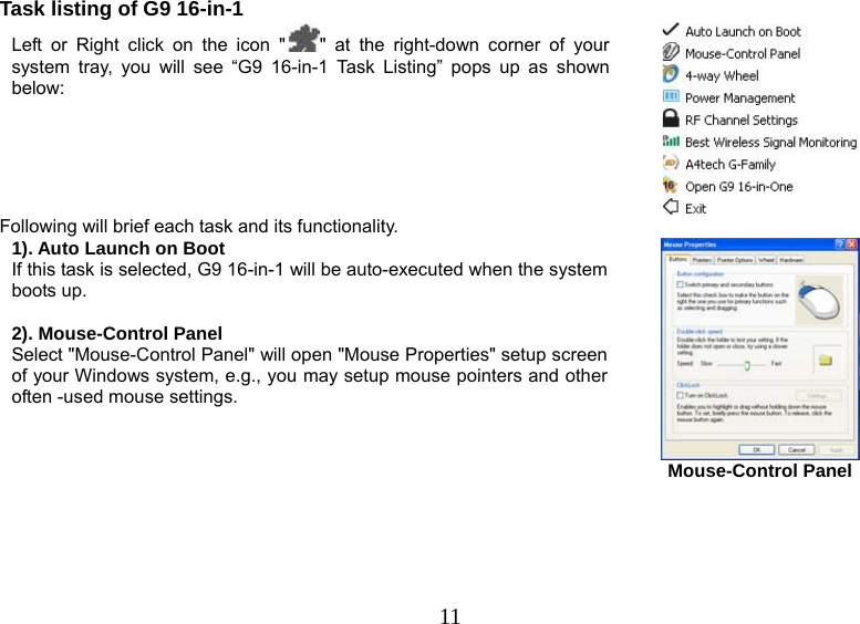   11Task listing of G9 16-in-1 Left or Right click on the icon &quot; &quot; at the right-down corner of your system tray, you will see “G9 16-in-1 Task Listing” pops up as shown below:    Following will brief each task and its functionality. 1). Auto Launch on Boot If this task is selected, G9 16-in-1 will be auto-executed when the system boots up.  2). Mouse-Control Panel Select &quot;Mouse-Control Panel&quot; will open &quot;Mouse Properties&quot; setup screen of your Windows system, e.g., you may setup mouse pointers and other often -used mouse settings.    Mouse-Control Panel       