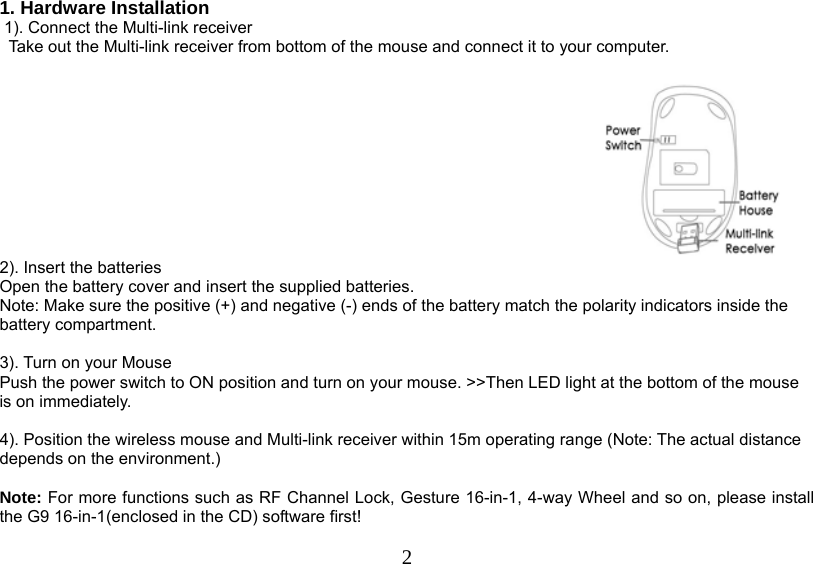   21. Hardware Installation  1). Connect the Multi-link receiver                 Take out the Multi-link receiver from bottom of the mouse and connect it to your computer.   2). Insert the batteries Open the battery cover and insert the supplied batteries. Note: Make sure the positive (+) and negative (-) ends of the battery match the polarity indicators inside the battery compartment.  3). Turn on your Mouse Push the power switch to ON position and turn on your mouse. &gt;&gt;Then LED light at the bottom of the mouse is on immediately.   4). Position the wireless mouse and Multi-link receiver within 15m operating range (Note: The actual distance depends on the environment.)   Note: For more functions such as RF Channel Lock, Gesture 16-in-1, 4-way Wheel and so on, please install the G9 16-in-1(enclosed in the CD) software first!   