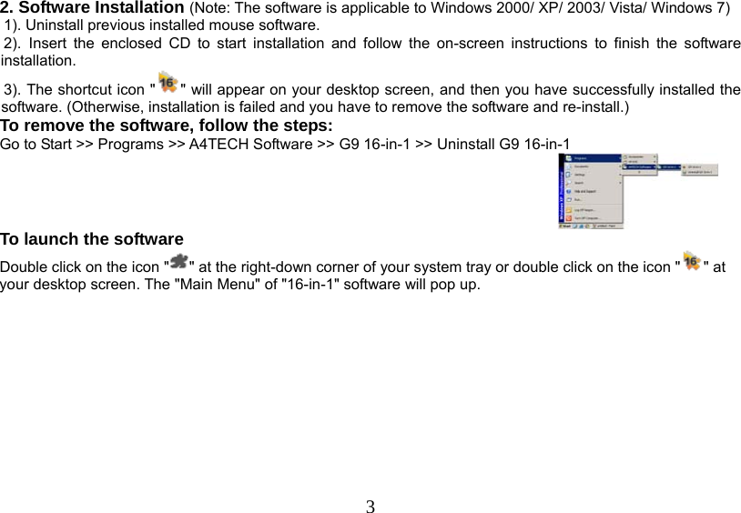   32. Software Installation (Note: The software is applicable to Windows 2000/ XP/ 2003/ Vista/ Windows 7)  1). Uninstall previous installed mouse software.  2). Insert the enclosed CD to start installation and follow the on-screen instructions to finish the software installation.  3). The shortcut icon &quot; &quot; will appear on your desktop screen, and then you have successfully installed the software. (Otherwise, installation is failed and you have to remove the software and re-install.)  To remove the software, follow the steps: Go to Start &gt;&gt; Programs &gt;&gt; A4TECH Software &gt;&gt; G9 16-in-1 &gt;&gt; Uninstall G9 16-in-1  To launch the software Double click on the icon &quot; &quot; at the right-down corner of your system tray or double click on the icon &quot; &quot; at your desktop screen. The &quot;Main Menu&quot; of &quot;16-in-1&quot; software will pop up.            
