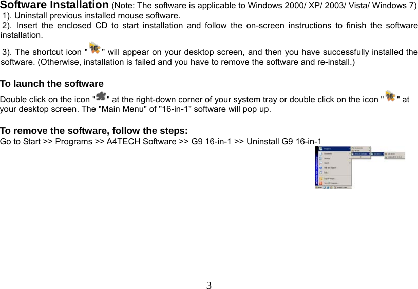   3Software Installation (Note: The software is applicable to Windows 2000/ XP/ 2003/ Vista/ Windows 7)  1). Uninstall previous installed mouse software.  2). Insert the enclosed CD to start installation and follow the on-screen instructions to finish the software installation.  3). The shortcut icon &quot; &quot; will appear on your desktop screen, and then you have successfully installed the software. (Otherwise, installation is failed and you have to remove the software and re-install.)   To launch the software Double click on the icon &quot; &quot; at the right-down corner of your system tray or double click on the icon &quot; &quot; at your desktop screen. The &quot;Main Menu&quot; of &quot;16-in-1&quot; software will pop up.  To remove the software, follow the steps: Go to Start &gt;&gt; Programs &gt;&gt; A4TECH Software &gt;&gt; G9 16-in-1 &gt;&gt; Uninstall G9 16-in-1           