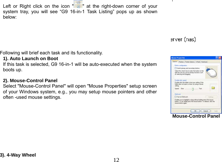   12Left or Right click on the icon &quot; &quot; at the right-down corner of your system tray, you will see “G9 16-in-1 Task Listing” pops up as shown below:    Following will brief each task and its functionality. 1). Auto Launch on Boot If this task is selected, G9 16-in-1 will be auto-executed when the system boots up.  2). Mouse-Control Panel Select &quot;Mouse-Control Panel&quot; will open &quot;Mouse Properties&quot; setup screen of your Windows system, e.g., you may setup mouse pointers and other often -used mouse settings.    Mouse-Control Panel       3). 4-Way Wheel 