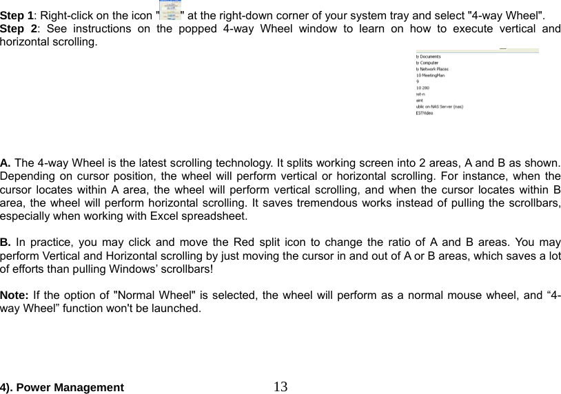   13Step 1: Right-click on the icon &quot; &quot; at the right-down corner of your system tray and select &quot;4-way Wheel&quot;. Step 2: See instructions on the popped 4-way Wheel window to learn on how to execute vertical and horizontal scrolling.   A. The 4-way Wheel is the latest scrolling technology. It splits working screen into 2 areas, A and B as shown. Depending on cursor position, the wheel will perform vertical or horizontal scrolling. For instance, when the cursor locates within A area, the wheel will perform vertical scrolling, and when the cursor locates within B area, the wheel will perform horizontal scrolling. It saves tremendous works instead of pulling the scrollbars, especially when working with Excel spreadsheet.  B. In practice, you may click and move the Red split icon to change the ratio of A and B areas. You may perform Vertical and Horizontal scrolling by just moving the cursor in and out of A or B areas, which saves a lot of efforts than pulling Windows’ scrollbars!   Note: If the option of &quot;Normal Wheel&quot; is selected, the wheel will perform as a normal mouse wheel, and “4-way Wheel” function won&apos;t be launched.      4). Power Management 