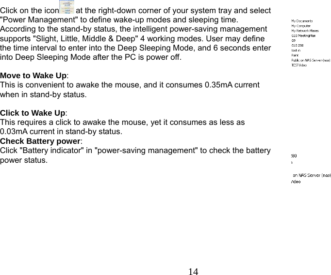   14Click on the icon  at the right-down corner of your system tray and select &quot;Power Management&quot; to define wake-up modes and sleeping time. According to the stand-by status, the intelligent power-saving management supports &quot;Slight, Little, Middle &amp; Deep&quot; 4 working modes. User may define the time interval to enter into the Deep Sleeping Mode, and 6 seconds enter into Deep Sleeping Mode after the PC is power off.   Move to Wake Up:  This is convenient to awake the mouse, and it consumes 0.35mA current when in stand-by status.   Click to Wake Up:  This requires a click to awake the mouse, yet it consumes as less as 0.03mA current in stand-by status.    Check Battery power:  Click &quot;Battery indicator&quot; in &quot;power-saving management&quot; to check the battery power status.      