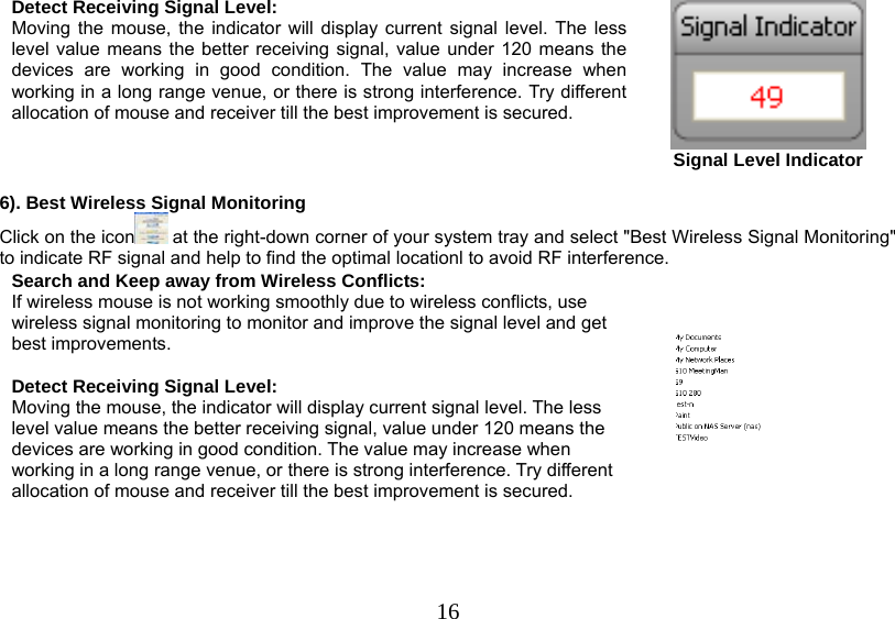   16Detect Receiving Signal Level: Moving the mouse, the indicator will display current signal level. The less level value means the better receiving signal, value under 120 means the devices are working in good condition. The value may increase when working in a long range venue, or there is strong interference. Try different allocation of mouse and receiver till the best improvement is secured.  Signal Level Indicator  6). Best Wireless Signal Monitoring Click on the icon  at the right-down corner of your system tray and select &quot;Best Wireless Signal Monitoring&quot; to indicate RF signal and help to find the optimal locationl to avoid RF interference. Search and Keep away from Wireless Conflicts: If wireless mouse is not working smoothly due to wireless conflicts, use wireless signal monitoring to monitor and improve the signal level and get best improvements.  Detect Receiving Signal Level: Moving the mouse, the indicator will display current signal level. The less level value means the better receiving signal, value under 120 means the devices are working in good condition. The value may increase when working in a long range venue, or there is strong interference. Try different allocation of mouse and receiver till the best improvement is secured.      
