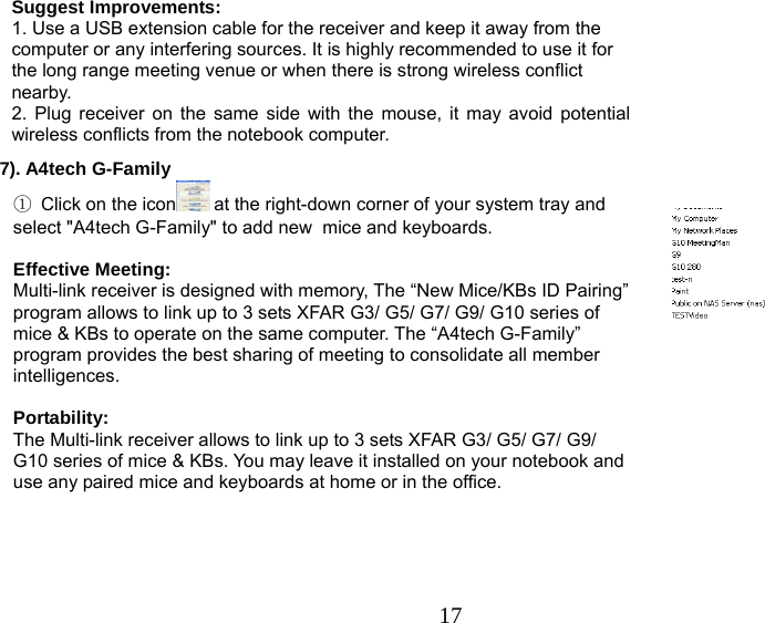   17Suggest Improvements: 1. Use a USB extension cable for the receiver and keep it away from the computer or any interfering sources. It is highly recommended to use it for the long range meeting venue or when there is strong wireless conflict nearby.   2. Plug receiver on the same side with the mouse, it may avoid potential wireless conflicts from the notebook computer. 7). A4tech G-Family                                                                                                                                                     ① Click on the icon  at the right-down corner of your system tray and select &quot;A4tech G-Family&quot; to add new  mice and keyboards.         Effective Meeting: Multi-link receiver is designed with memory, The “New Mice/KBs ID Pairing” program allows to link up to 3 sets XFAR G3/ G5/ G7/ G9/ G10 series of mice &amp; KBs to operate on the same computer. The “A4tech G-Family” program provides the best sharing of meeting to consolidate all member intelligences.  Portability: The Multi-link receiver allows to link up to 3 sets XFAR G3/ G5/ G7/ G9/ G10 series of mice &amp; KBs. You may leave it installed on your notebook and use any paired mice and keyboards at home or in the office.   