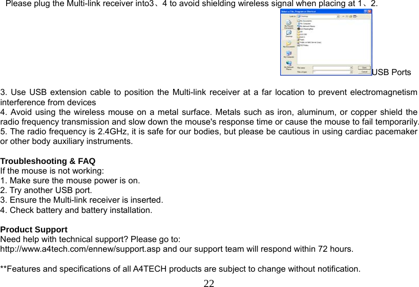   22Please plug the Multi-link receiver into3、4 to avoid shielding wireless signal when placing at 1、2. USB Ports  3. Use USB extension cable to position the Multi-link receiver at a far location to prevent electromagnetism interference from devices 4. Avoid using the wireless mouse on a metal surface. Metals such as iron, aluminum, or copper shield the radio frequency transmission and slow down the mouse&apos;s response time or cause the mouse to fail temporarily. 5. The radio frequency is 2.4GHz, it is safe for our bodies, but please be cautious in using cardiac pacemaker or other body auxiliary instruments.   Troubleshooting &amp; FAQ If the mouse is not working: 1. Make sure the mouse power is on. 2. Try another USB port. 3. Ensure the Multi-link receiver is inserted. 4. Check battery and battery installation.  Product Support Need help with technical support? Please go to:  http://www.a4tech.com/ennew/support.asp and our support team will respond within 72 hours.  **Features and specifications of all A4TECH products are subject to change without notification. 