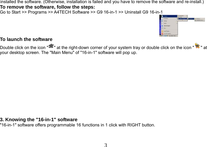   3installed the software. (Otherwise, installation is failed and you have to remove the software and re-install.)  To remove the software, follow the steps: Go to Start &gt;&gt; Programs &gt;&gt; A4TECH Software &gt;&gt; G9 16-in-1 &gt;&gt; Uninstall G9 16-in-1  To launch the software Double click on the icon &quot; &quot; at the right-down corner of your system tray or double click on the icon &quot; &quot; at your desktop screen. The &quot;Main Menu&quot; of &quot;16-in-1&quot; software will pop up.            3. Knowing the &quot;16-in-1&quot; software  &quot;16-in-1&quot; software offers programmable 16 functions in 1 click with RIGHT button.           