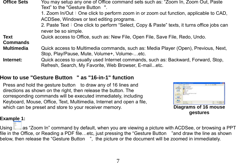   7Office Sets  You may setup any one of Office command sets such as: “Zoom In, Zoom Out, Paste Text” to the &quot;Gesture Button&quot;. 1. Zoom In/Out：One click to perform zoom in or zoom out function, applicable to CAD, ACDSee, Windows or text editing programs. 2. Paste Text：One click to perform “Select, Copy &amp; Paste” texts, it turns office jobs can never be so simple. Text Commands Quick access to Office, such as: New File, Open File, Save File, Redo, Undo. Multimedia  Quick access to Multimedia commands, such as: Media Player (Open), Previous, Next, Stop, Play/Pause, Mute, Volume+, Volume-…etc. Internet:  Quick access to usually used Internet commands, such as: Backward, Forward, Stop, Refresh, Search, My Favorite, Web Browser, E-mail...etc.  How to use &quot;Gesture Button&quot; as &quot;16-in-1&quot; function Example 1:  Using   as “Zoom In” command by default, when you are viewing a picture with ACDSee, or browsing a PPT file in the Office, or Reading a PDF file…etc, just pressing the “Gesture Button ”and draw the line as shown below, then release the “Gesture Button ”,  the picture or the document will be zoomed in immediately.  Press and hold the gesture button to draw any of 16 lines and directions as shown on the right, then release the button. The corresponding commands will be executed immediately, including Keyboard, Mouse, Office, Text, Multimedia, Internet and open a file, which can be preset and store to your receiver memory.  Diagrams of 16 mouse gestures 