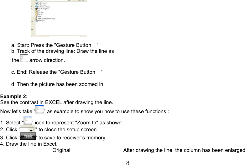   8    a. Start: Press the &quot;Gesture Button &quot; b. Track of the drawing line: Draw the line as the   arrow direction.  c. End: Release the &quot;Gesture Button &quot;  d. Then the picture has been zoomed in.  Example 2: See the contrast in EXCEL after drawing the line. Now let&apos;s take &quot; &quot; as example to show you how to use these functions： 1. Select &quot; &quot; icon to represent &quot;Zoom In&quot; as shown:   2. Click &quot; &quot; to close the setup screen. 3. Click “ ” to save to receiver’s memory. 4. Draw the line in Excel. Original   After drawing the line, the column has been enlarged 