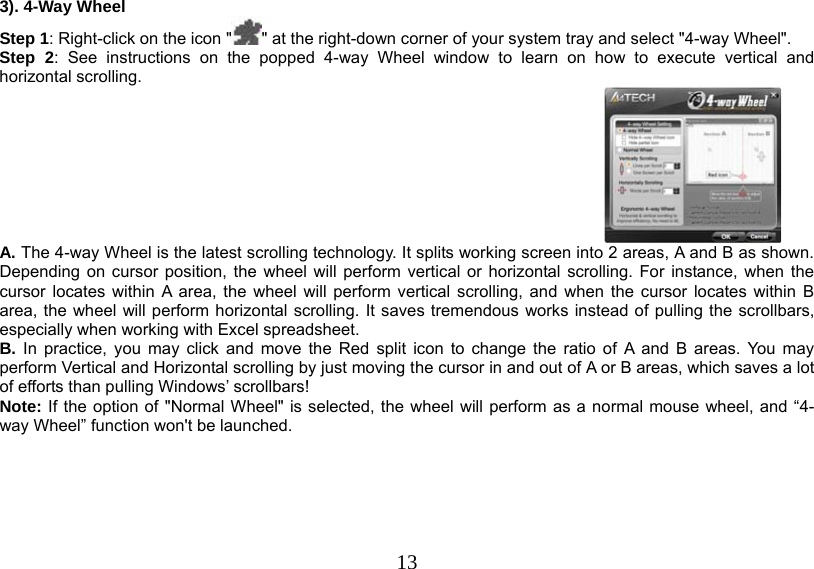  13 3). 4-Way Wheel Step 1: Right-click on the icon &quot; &quot; at the right-down corner of your system tray and select &quot;4-way Wheel&quot;. Step 2: See instructions on the popped 4-way Wheel window to learn on how to execute vertical and horizontal scrolling.   A. The 4-way Wheel is the latest scrolling technology. It splits working screen into 2 areas, A and B as shown. Depending on cursor position, the wheel will perform vertical or horizontal scrolling. For instance, when the cursor locates within A area, the wheel will perform vertical scrolling, and when the cursor locates within B area, the wheel will perform horizontal scrolling. It saves tremendous works instead of pulling the scrollbars, especially when working with Excel spreadsheet. B. In practice, you may click and move the Red split icon to change the ratio of A and B areas. You may perform Vertical and Horizontal scrolling by just moving the cursor in and out of A or B areas, which saves a lot of efforts than pulling Windows’ scrollbars!  Note: If the option of &quot;Normal Wheel&quot; is selected, the wheel will perform as a normal mouse wheel, and “4-way Wheel” function won&apos;t be launched.       