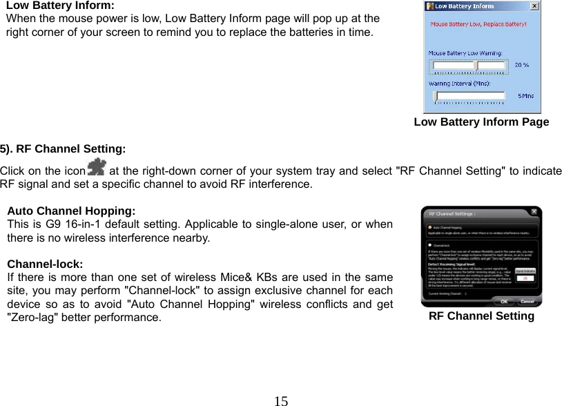  15Low Battery Inform:  When the mouse power is low, Low Battery Inform page will pop up at the right corner of your screen to remind you to replace the batteries in time.        Low Battery Inform Page  5). RF Channel Setting: Click on the icon  at the right-down corner of your system tray and select &quot;RF Channel Setting&quot; to indicate RF signal and set a specific channel to avoid RF interference.   Auto Channel Hopping: This is G9 16-in-1 default setting. Applicable to single-alone user, or when there is no wireless interference nearby.   Channel-lock: If there is more than one set of wireless Mice&amp; KBs are used in the same site, you may perform &quot;Channel-lock&quot; to assign exclusive channel for each device so as to avoid &quot;Auto Channel Hopping&quot; wireless conflicts and get &quot;Zero-lag&quot; better performance.   RF Channel Setting 