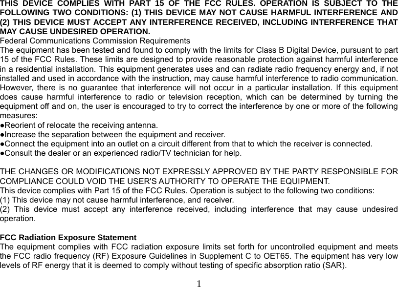  1THIS DEVICE COMPLIES WITH PART 15 OF THE FCC RULES. OPERATION IS SUBJECT TO THE FOLLOWING TWO CONDITIONS: (1) THIS DEVICE MAY NOT CAUSE HARMFUL INTERFERENCE AND (2) THIS DEVICE MUST ACCEPT ANY INTERFERENCE RECEIVED, INCLUDING INTERFERENCE THAT MAY CAUSE UNDESIRED OPERATION. Federal Communications Commission Requirements The equipment has been tested and found to comply with the limits for Class B Digital Device, pursuant to part 15 of the FCC Rules. These limits are designed to provide reasonable protection against harmful interference in a residential installation. This equipment generates uses and can radiate radio frequency energy and, if not installed and used in accordance with the instruction, may cause harmful interference to radio communication. However, there is no guarantee that interference will not occur in a particular installation. If this equipment does cause harmful interference to radio or television reception, which can be determined by turning the equipment off and on, the user is encouraged to try to correct the interference by one or more of the following measures: ●Reorient of relocate the receiving antenna. ●Increase the separation between the equipment and receiver. ●Connect the equipment into an outlet on a circuit different from that to which the receiver is connected. ●Consult the dealer or an experienced radio/TV technician for help.  THE CHANGES OR MODIFICATIONS NOT EXPRESSLY APPROVED BY THE PARTY RESPONSIBLE FOR COMPLIANCE COULD VOID THE USER&apos;S AUTHORITY TO OPERATE THE EQUIPMENT. This device complies with Part 15 of the FCC Rules. Operation is subject to the following two conditions: (1) This device may not cause harmful interference, and receiver. (2) This device must accept any interference received, including interference that may cause undesired operation.  FCC Radiation Exposure Statement The equipment complies with FCC radiation exposure limits set forth for uncontrolled equipment and meets the FCC radio frequency (RF) Exposure Guidelines in Supplement C to OET65. The equipment has very low levels of RF energy that it is deemed to comply without testing of specific absorption ratio (SAR). 