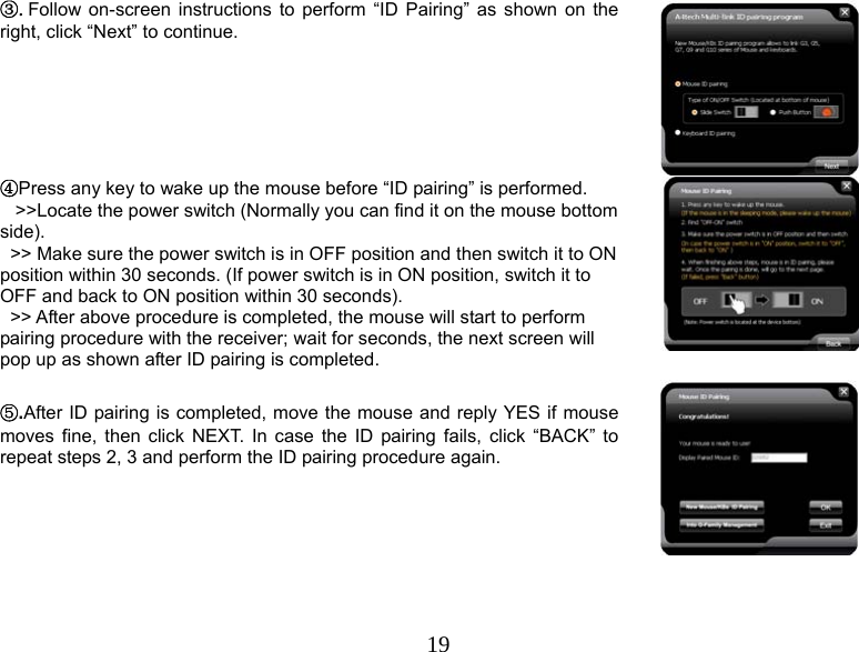  19③.Follow on-screen instructions to perform “ID Pairing” as shown on the right, click “Next” to continue.  ④Press any key to wake up the mouse before “ID pairing” is performed.     &gt;&gt;Locate the power switch (Normally you can find it on the mouse bottom side).   &gt;&gt; Make sure the power switch is in OFF position and then switch it to ON position within 30 seconds. (If power switch is in ON position, switch it to OFF and back to ON position within 30 seconds).   &gt;&gt; After above procedure is completed, the mouse will start to perform pairing procedure with the receiver; wait for seconds, the next screen will pop up as shown after ID pairing is completed.    ⑤.After ID pairing is completed, move the mouse and reply YES if mouse moves fine, then click NEXT. In case the ID pairing fails, click “BACK” to repeat steps 2, 3 and perform the ID pairing procedure again.  