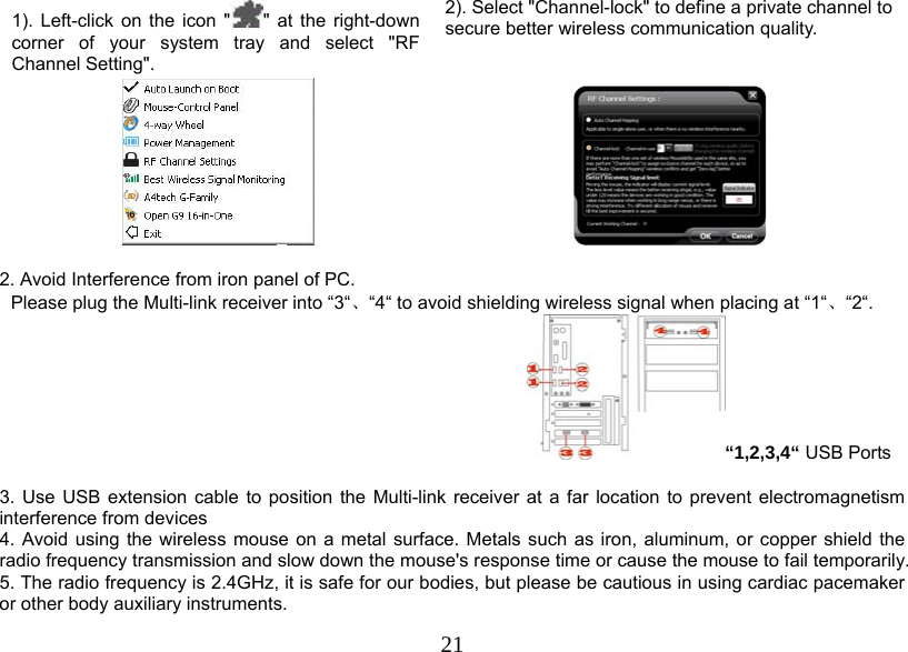  211). Left-click on the icon &quot; &quot; at the right-down corner of your system tray and select &quot;RF Channel Setting&quot;.  2). Select &quot;Channel-lock&quot; to define a private channel to secure better wireless communication quality.     2. Avoid Interference from iron panel of PC. Please plug the Multi-link receiver into “3“、“4“ to avoid shielding wireless signal when placing at “1“、“2“. “1,2,3,4“ USB Ports  3. Use USB extension cable to position the Multi-link receiver at a far location to prevent electromagnetism interference from devices 4. Avoid using the wireless mouse on a metal surface. Metals such as iron, aluminum, or copper shield the radio frequency transmission and slow down the mouse&apos;s response time or cause the mouse to fail temporarily. 5. The radio frequency is 2.4GHz, it is safe for our bodies, but please be cautious in using cardiac pacemaker or other body auxiliary instruments.  