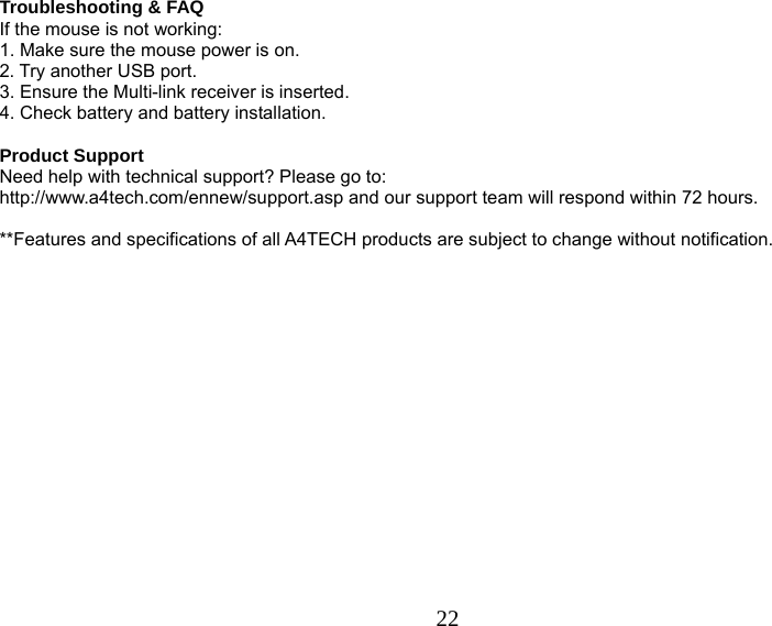  22 Troubleshooting &amp; FAQ If the mouse is not working: 1. Make sure the mouse power is on. 2. Try another USB port. 3. Ensure the Multi-link receiver is inserted. 4. Check battery and battery installation.  Product Support Need help with technical support? Please go to:  http://www.a4tech.com/ennew/support.asp and our support team will respond within 72 hours.  **Features and specifications of all A4TECH products are subject to change without notification. 