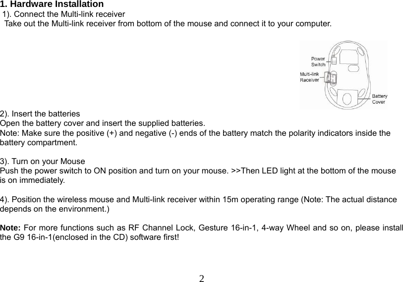  2 1. Hardware Installation  1). Connect the Multi-link receiver                 Take out the Multi-link receiver from bottom of the mouse and connect it to your computer.   2). Insert the batteries Open the battery cover and insert the supplied batteries. Note: Make sure the positive (+) and negative (-) ends of the battery match the polarity indicators inside the battery compartment.  3). Turn on your Mouse Push the power switch to ON position and turn on your mouse. &gt;&gt;Then LED light at the bottom of the mouse is on immediately.   4). Position the wireless mouse and Multi-link receiver within 15m operating range (Note: The actual distance depends on the environment.)   Note: For more functions such as RF Channel Lock, Gesture 16-in-1, 4-way Wheel and so on, please install the G9 16-in-1(enclosed in the CD) software first!    